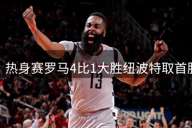 热身赛罗马4比1大胜纽波特取首胜，新援卡斯特罗库利埃拉基斯双双破门